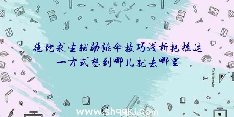 绝地求生辅助跳伞技巧浅析把握这一方式想到哪儿就去哪里