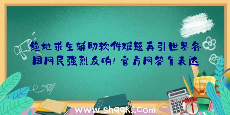 绝地求生辅助软件难题再引世界各国网民强烈反响!官方网答复表达（绝地求生辅助手机软件难点再引世界各地网友剧烈反响!官方网