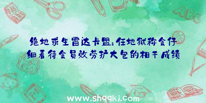 绝地求生雷达卡盟：任地狱称会仔细看待会员效劳扩大包的相干成绩将持续寻觅进步全体功能办法