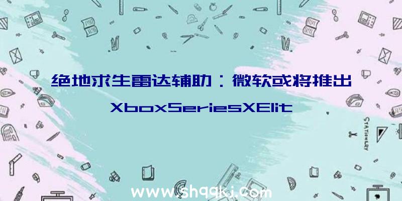 绝地求生雷达辅助：微软或将推出XboxSeriesXElite半代强化机型：支撑蓝光槽、弹射按钮及USB接口