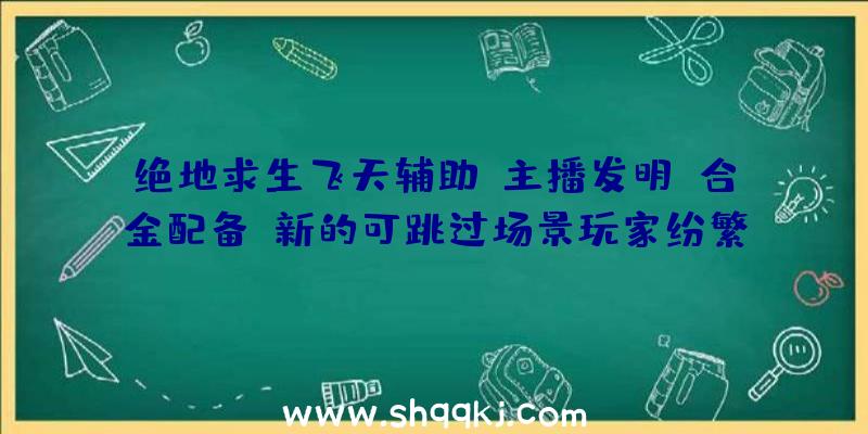 绝地求生飞天辅助：主播发明《合金配备》新的可跳过场景玩家纷繁刷新速通世界记载