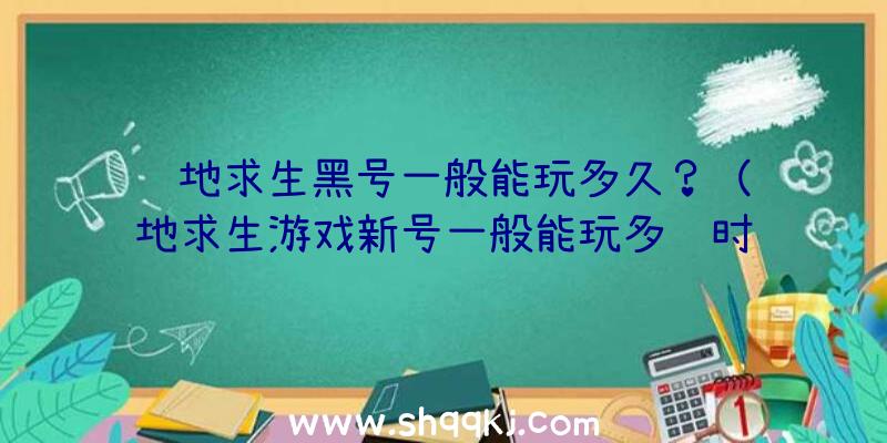 绝地求生黑号一般能玩多久？（绝地求生游戏新号一般能玩多长时间？）