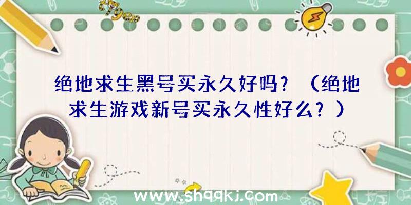 绝地求生黑号买永久好吗？（绝地求生游戏新号买永久性好么？）