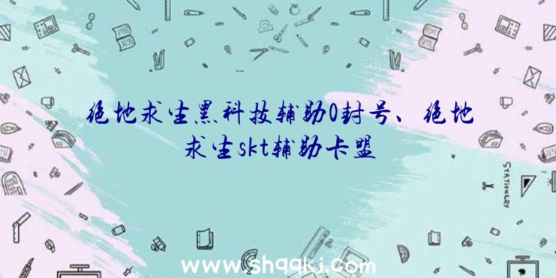 绝地求生黑科技辅助0封号、绝地求生skt辅助卡盟