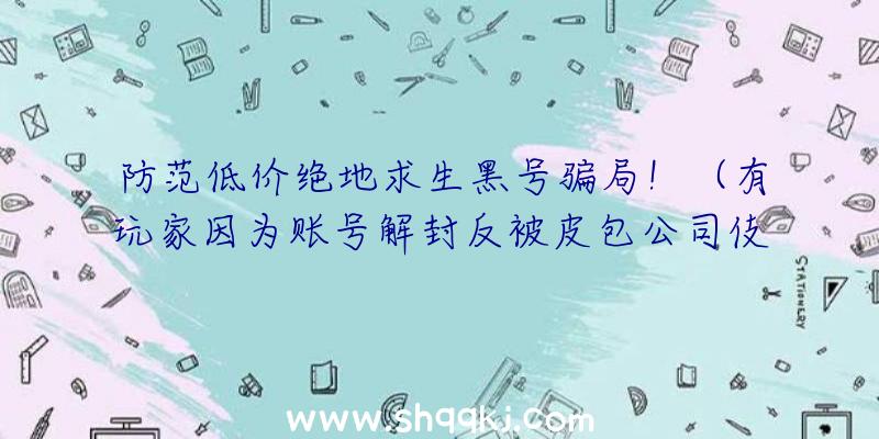 防范低价绝地求生黑号骗局！（有玩家因为账号解封反被皮包公司伎俩,近期又出售绝地求生游戏新）