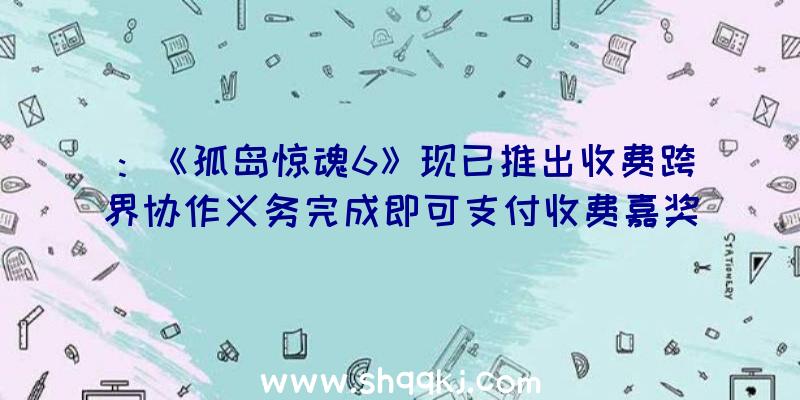 ：《孤岛惊魂6》现已推出收费跨界协作义务完成即可支付收费嘉奖