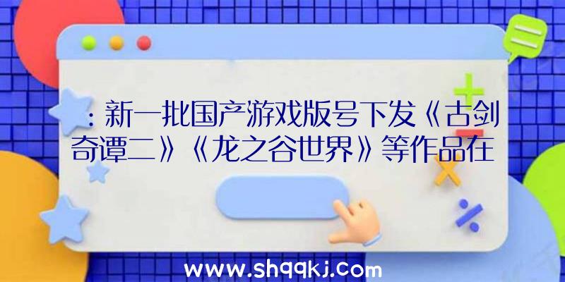 ：新一批国产游戏版号下发《古剑奇谭二》《龙之谷世界》等作品在线